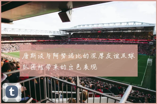 唐斯谈与阿努诺比的深厚友谊及球队团结带来的出色表现