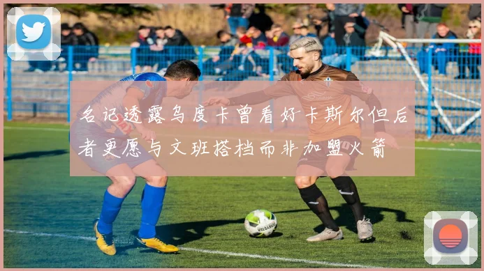 名记透露乌度卡曾看好卡斯尔但后者更愿与文班搭档而非加盟火箭