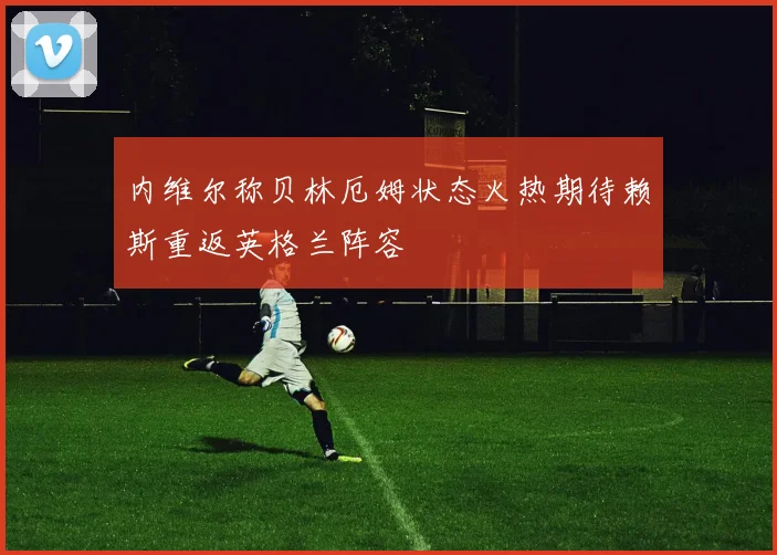 内维尔称贝林厄姆状态火热期待赖斯重返英格兰阵容