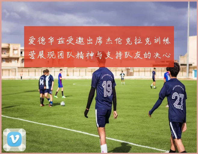 爱德华兹受邀出席杰伦克拉克训练营展现团队精神与支持队友的决心