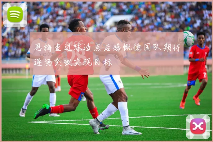 恩梅查进球造点后感慨德国队期待逐场突破实现目标