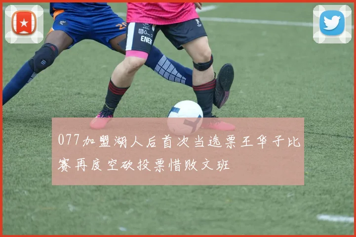 077加盟湖人后首次当选票王华子比赛再度空砍投票惜败文班