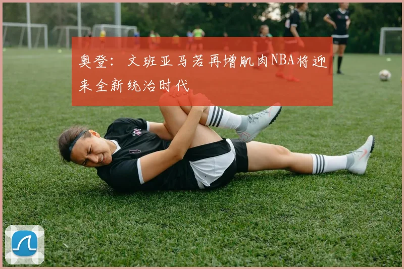 奥登：文班亚马若再增肌肉NBA将迎来全新统治时代