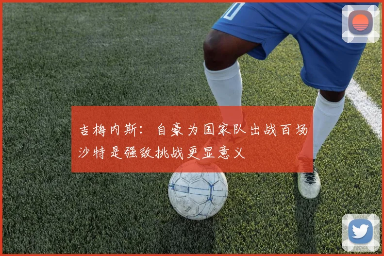 吉梅内斯：自豪为国家队出战百场沙特是强敌挑战更显意义
