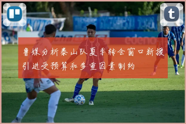 鲁媒分析泰山队夏季转会窗口新援引进受预算和多重因素制约