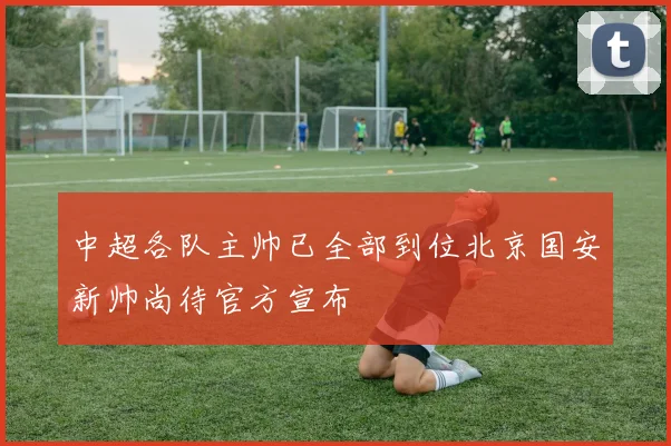 中超各队主帅已全部到位北京国安新帅尚待官方宣布