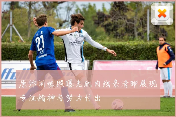 原帅训练照曝光肌肉线条清晰展现专注精神与努力付出
