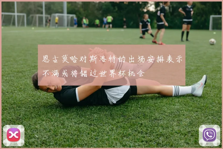 恩古莫哈对斯洛特的出场安排表示不满或将错过世界杯机会
