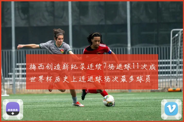 梅西创造新纪录连续7场进球11次成世界杯历史上连进球场次最多球员