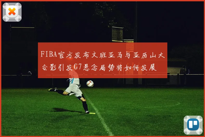 FIBA官方发布文班亚马与亚历山大合影引发G7悬念局势将如何发展