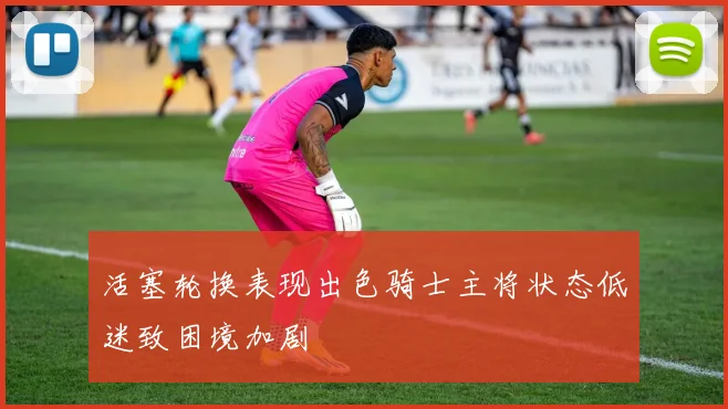 活塞轮换表现出色骑士主将状态低迷致困境加剧