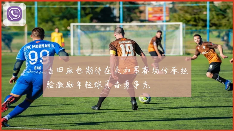 吉田麻也期待在美加墨赛场传承经验激励年轻球员奋勇争先