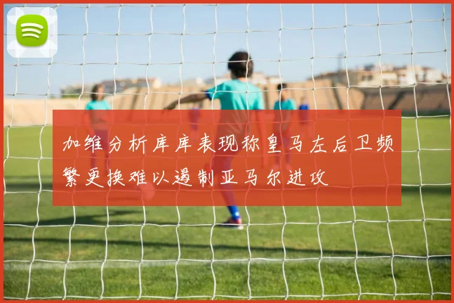 加维分析库库表现称皇马左后卫频繁更换难以遏制亚马尔进攻