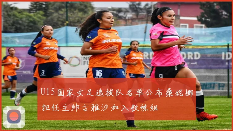 U15国家女足选拔队名单公布桑妮娜担任主帅古雅沙加入教练组