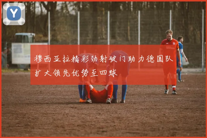 穆西亚拉精彩劲射破门助力德国队扩大领先优势至四球