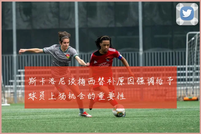 斯卡洛尼谈梅西替补原因强调给予球员上场机会的重要性