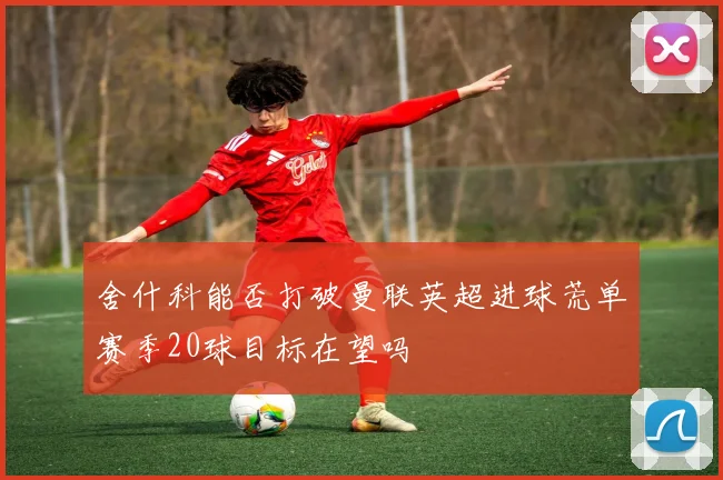 舍什科能否打破曼联英超进球荒单赛季20球目标在望吗