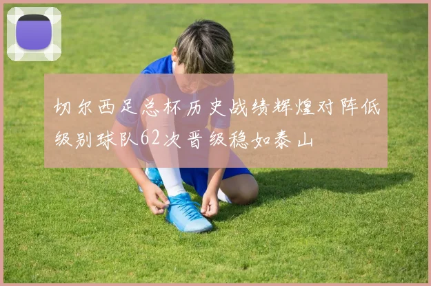 切尔西足总杯历史战绩辉煌对阵低级别球队62次晋级稳如泰山