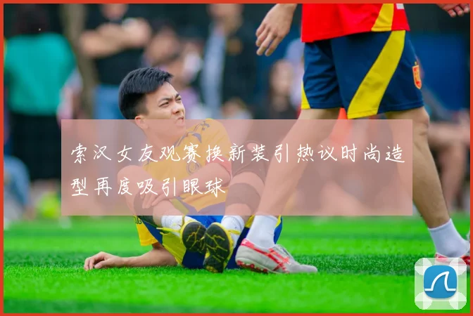 索汉女友观赛换新装引热议时尚造型再度吸引眼球