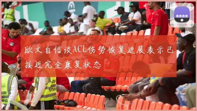 欧文自信谈ACL伤势恢复进展表示已接近完全康复状态