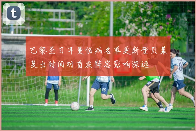 巴黎圣日耳曼伤病名单更新登贝莱复出时间对首发阵容影响深远