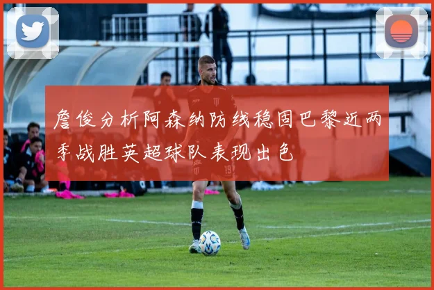 詹俊分析阿森纳防线稳固巴黎近两季战胜英超球队表现出色