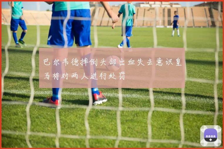 巴尔韦德摔倒头部出血失去意识皇马将对两人进行处罚