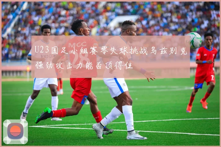 U23国足小组赛零失球挑战乌兹别克强劲攻击力能否顶得住