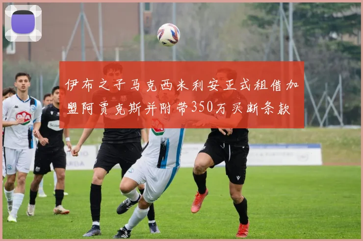 伊布之子马克西米利安正式租借加盟阿贾克斯并附带350万买断条款