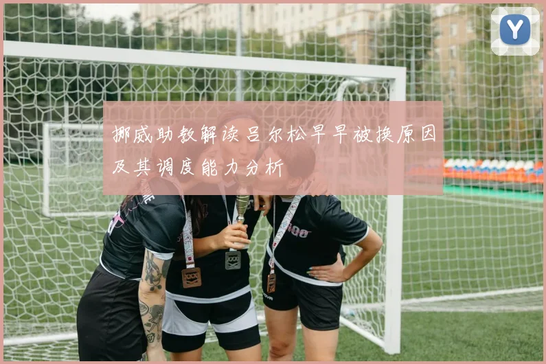 挪威助教解读吕尔松早早被换原因及其调度能力分析