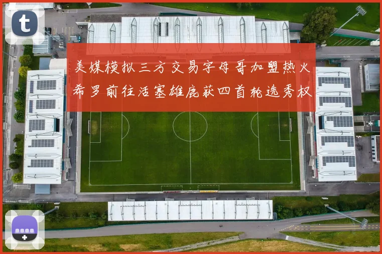 美媒模拟三方交易字母哥加盟热火希罗前往活塞雄鹿获四首轮选秀权与两次互换权