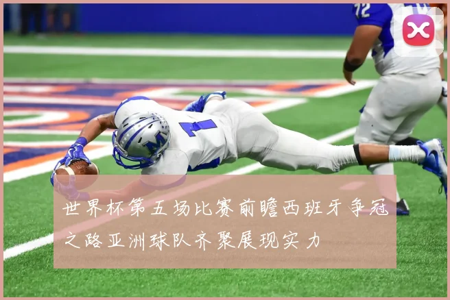 世界杯第五场比赛前瞻西班牙争冠之路亚洲球队齐聚展现实力