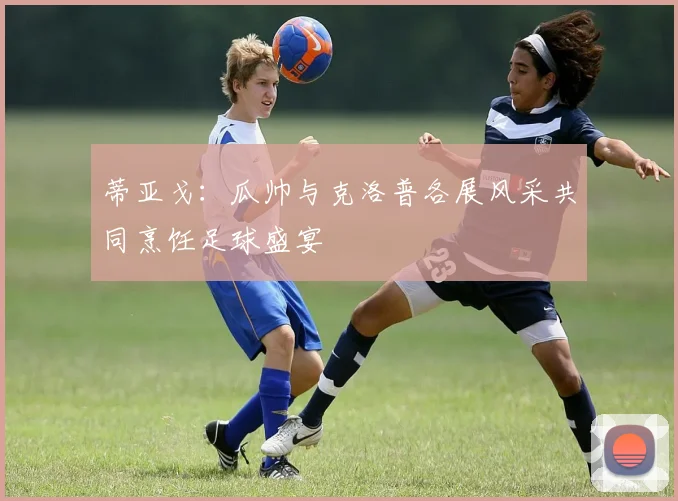 蒂亚戈：瓜帅与克洛普各展风采共同烹饪足球盛宴